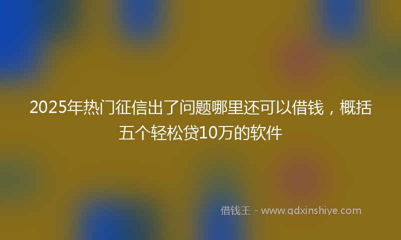 2025年热门征信出了问题哪里还可以借钱，概括五个轻松贷10万的软件