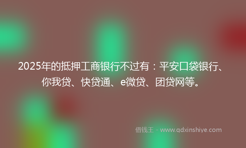 2025年的抵押工商银行不过有：平安口袋银行、你我贷、快贷通、e微贷、团贷网等。
