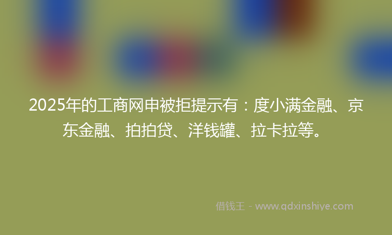2025年的工商网申被拒提示有：度小满金融、京东金融、拍拍贷、洋钱罐、拉卡拉等。