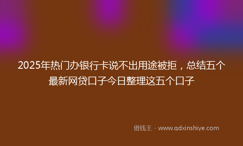2025年热门办银行卡说不出用途被拒，总结五个最新网贷口子今日整理这五个口子