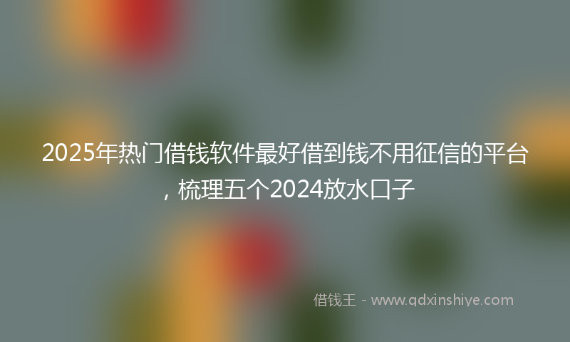 2025年热门借钱软件最好借到钱不用征信的平台，梳理五个2024放水口子