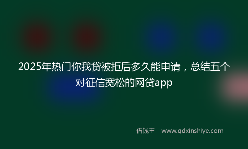 2025年热门你我贷被拒后多久能申请，总结五个对征信宽松的网贷app