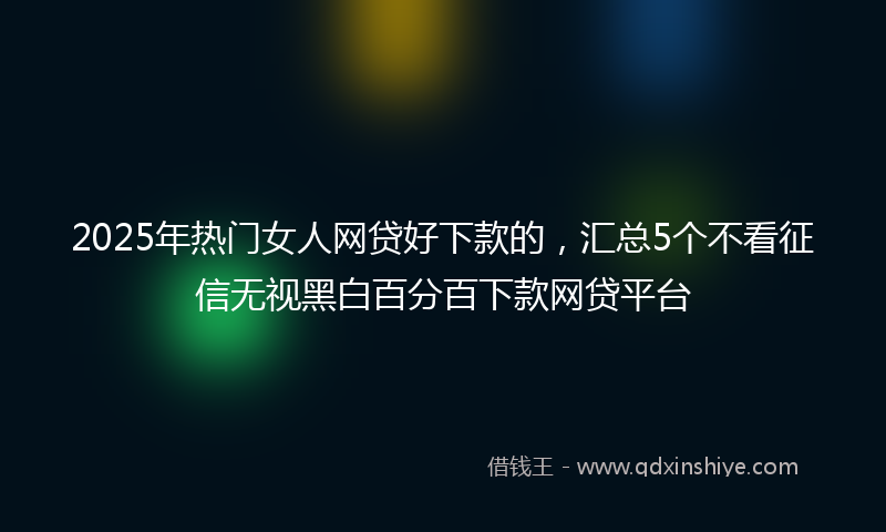 2025年热门女人网贷好下款的，汇总5个不看征信无视黑白百分百下款网贷平台