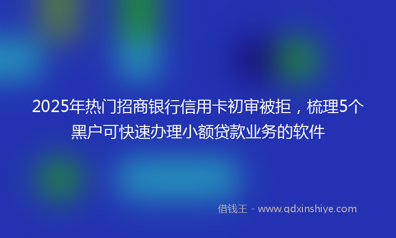2025年热门招商银行信用卡初审被拒，梳理5个黑户可快速办理小额贷款业务的软件