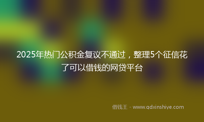 2025年热门公积金复议不通过，整理5个征信花了可以借钱的网贷平台