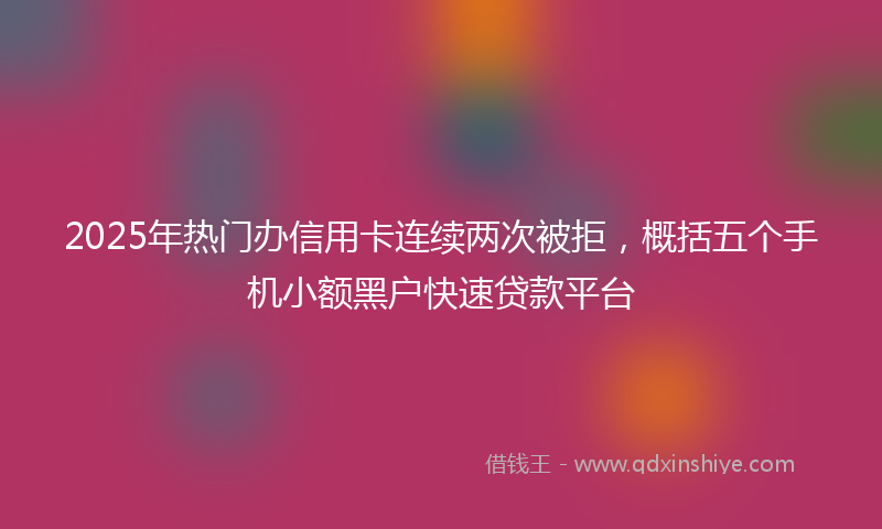 2025年热门办信用卡连续两次被拒，概括五个手机小额黑户快速贷款平台