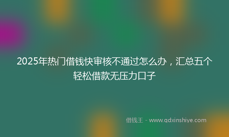 2025年热门借钱快审核不通过怎么办，汇总五个轻松借款无压力口子