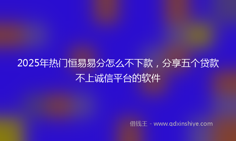 2025年热门恒易易分怎么不下款，分享五个贷款不上诚信平台的软件