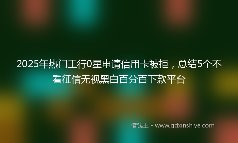 2025年热门工行0星申请信用卡被拒，总结5个不看征信无视黑白百分百下款平台
