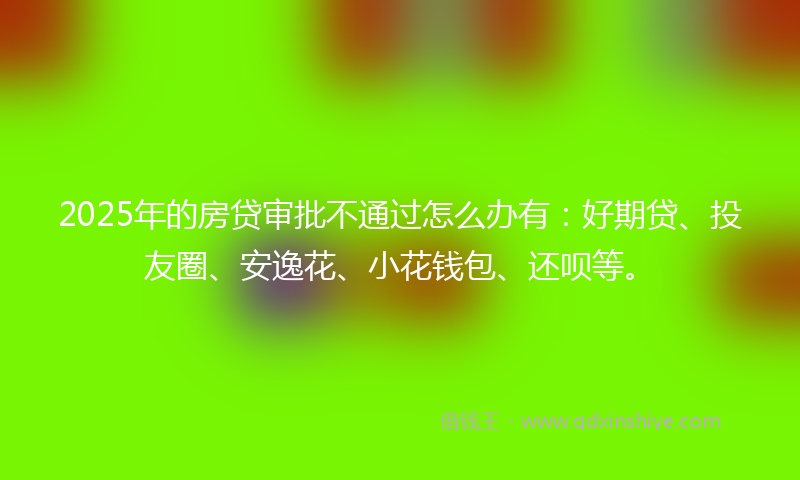 2025年的房贷审批不通过怎么办有：好期贷、投友圈、安逸花、小花钱包、还呗等。