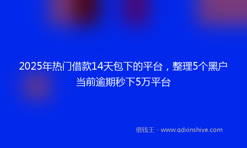 2025年热门借款14天包下的平台，整理5个黑户当前逾期秒下5万平台