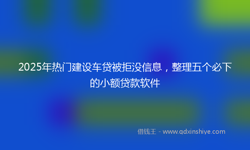 2025年热门建设车贷被拒没信息，整理五个必下的小额贷款软件