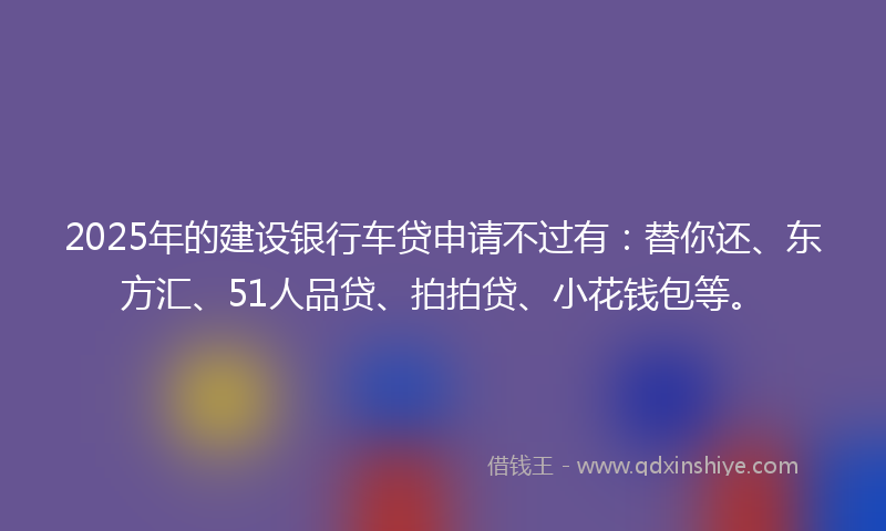 2025年的建设银行车贷申请不过有：替你还、东方汇、51人品贷、拍拍贷、小花钱包等。