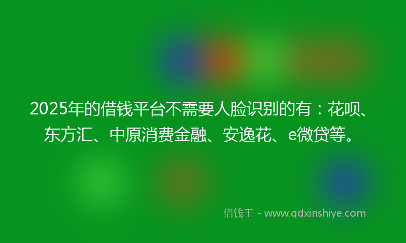 2025年的借钱平台不需要人脸识别的有：花呗、东方汇、中原消费金融、安逸花、e微贷等。