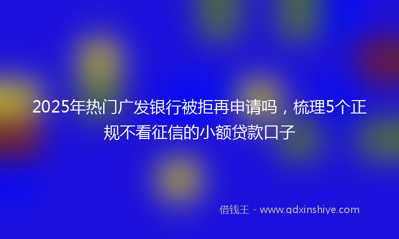 2025年热门广发银行被拒再申请吗，梳理5个正规不看征信的小额贷款口子