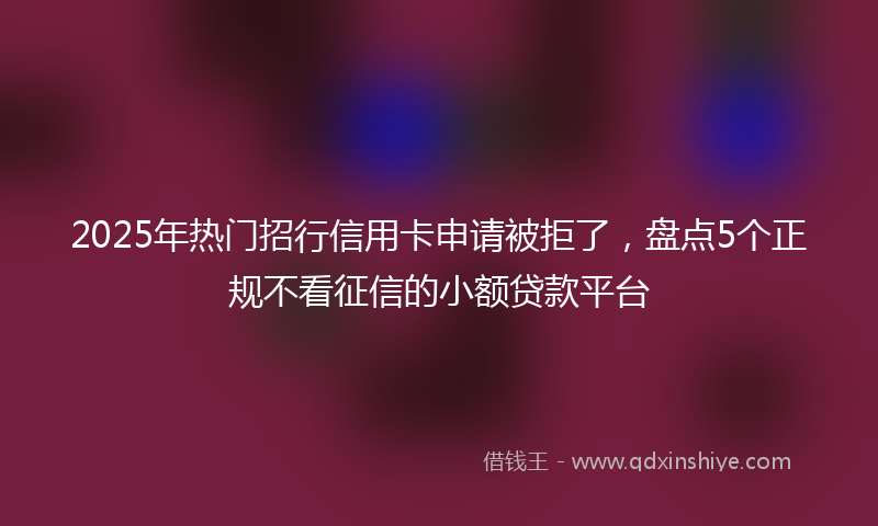 2025年热门招行信用卡申请被拒了，盘点5个正规不看征信的小额贷款平台