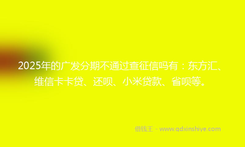 2025年的广发分期不通过查征信吗有：东方汇、维信卡卡贷、还呗、小米贷款、省呗等。