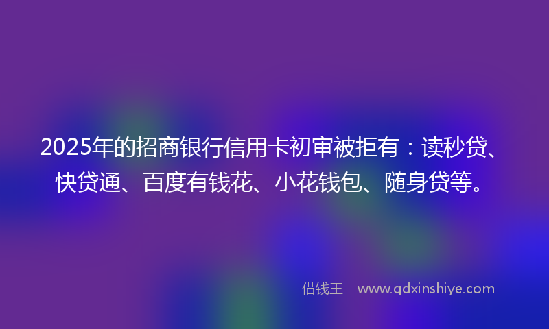2025年的招商银行信用卡初审被拒有：读秒贷、快贷通、百度有钱花、小花钱包、随身贷等。