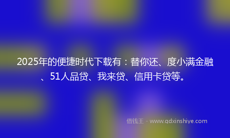 2025年的便捷时代下载有：替你还、度小满金融、51人品贷、我来贷、信用卡贷等。