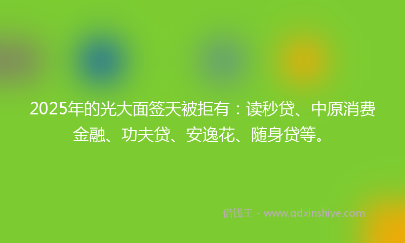 2025年的光大面签天被拒有：读秒贷、中原消费金融、功夫贷、安逸花、随身贷等。