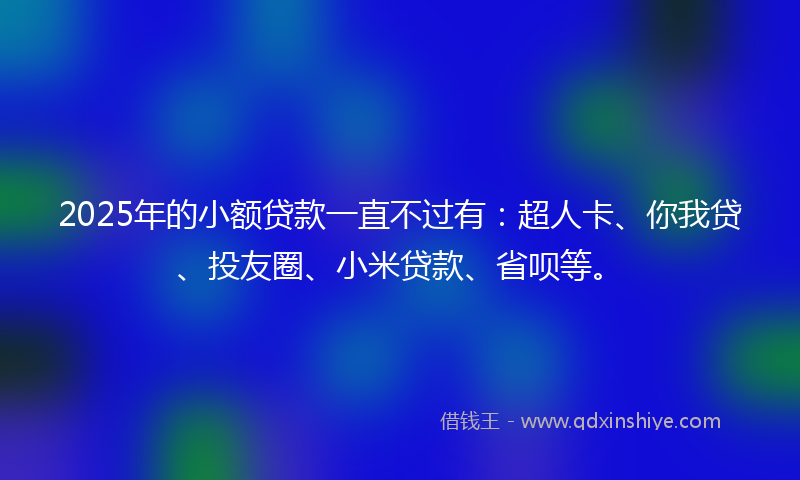 2025年的小额贷款一直不过有：超人卡、你我贷、投友圈、小米贷款、省呗等。