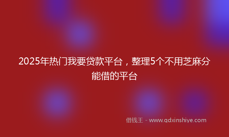 2025年热门我要贷款平台，整理5个不用芝麻分能借的平台