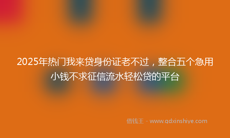 2025年热门我来贷身份证老不过，整合五个急用小钱不求征信流水轻松贷的平台