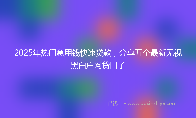 2025年热门急用钱快速贷款，分享五个最新无视黑白户网贷口子