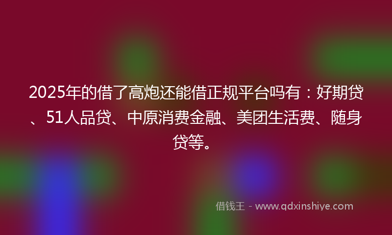 2025年的借了高炮还能借正规平台吗有：好期贷、51人品贷、中原消费金融、美团生活费、随身贷等。