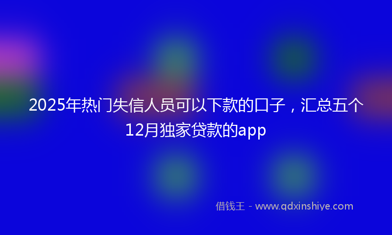 2025年热门失信人员可以下款的口子，汇总五个12月独家贷款的app