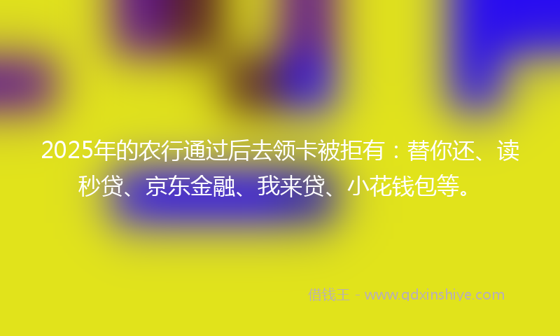2025年的农行通过后去领卡被拒有：替你还、读秒贷、京东金融、我来贷、小花钱包等。