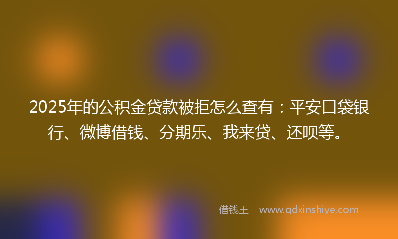 2025年的公积金贷款被拒怎么查有：平安口袋银行、微博借钱、分期乐、我来贷、还呗等。