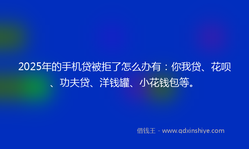 2025年的手机贷被拒了怎么办有：你我贷、花呗、功夫贷、洋钱罐、小花钱包等。
