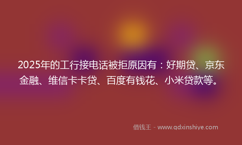2025年的工行接电话被拒原因有：好期贷、京东金融、维信卡卡贷、百度有钱花、小米贷款等。