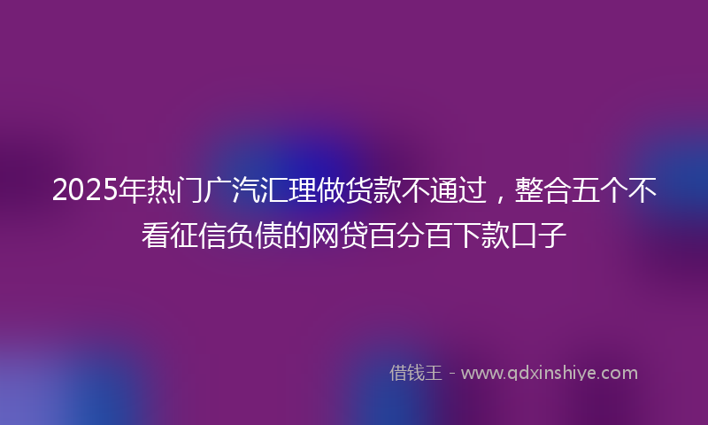 2025年热门广汽汇理做货款不通过，整合五个不看征信负债的网贷百分百下款口子