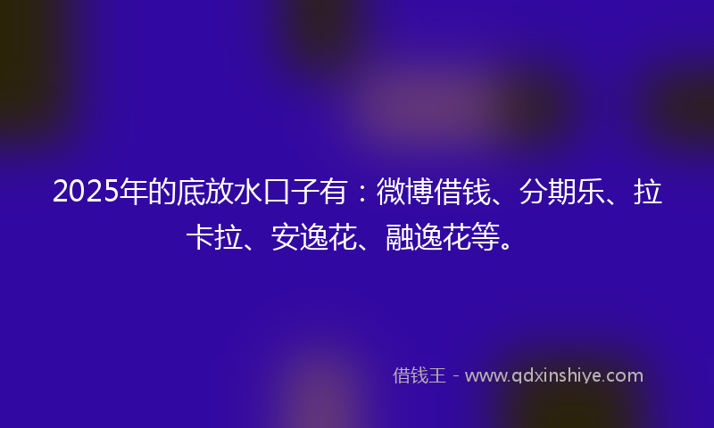 2025年的底放水口子有：微博借钱、分期乐、拉卡拉、安逸花、融逸花等。