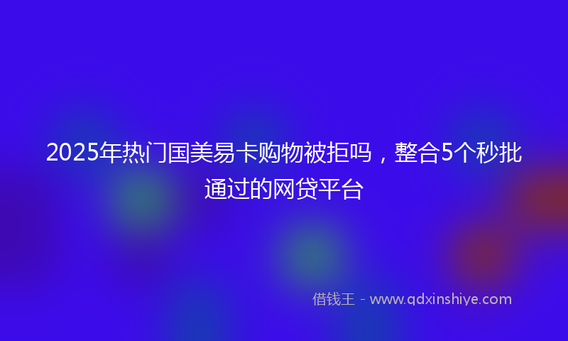 2025年热门国美易卡购物被拒吗，整合5个秒批通过的网贷平台