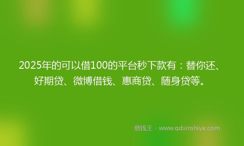 2025年的可以借100的平台秒下款有：替你还、好期贷、微博借钱、惠商贷、随身贷等。