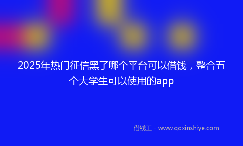 2025年热门征信黑了哪个平台可以借钱，整合五个大学生可以使用的app
