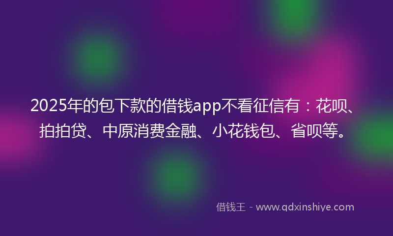 2025年的包下款的借钱app不看征信有：花呗、拍拍贷、中原消费金融、小花钱包、省呗等。