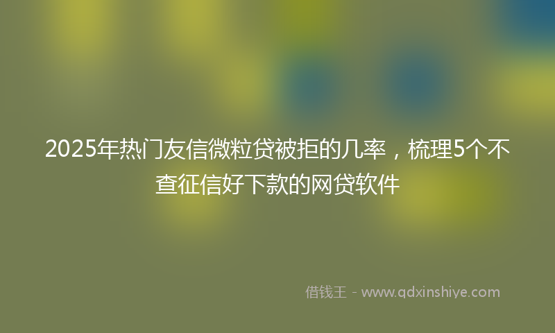 2025年热门友信微粒贷被拒的几率，梳理5个不查征信好下款的网贷软件