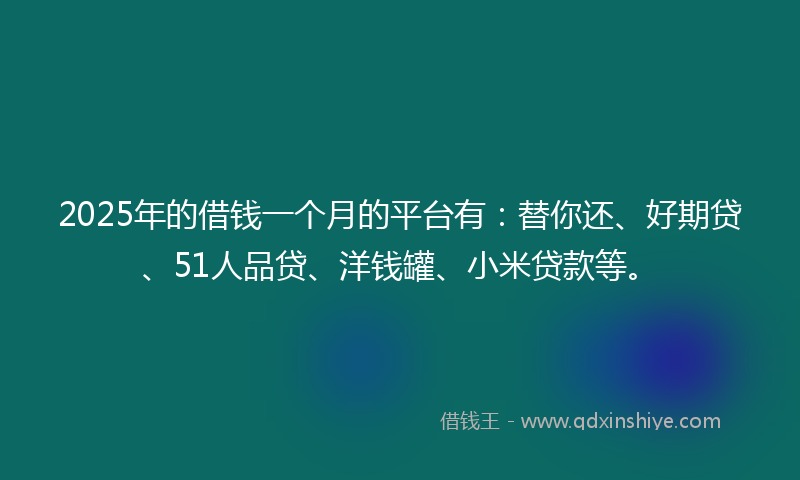 2025年的借钱一个月的平台有：替你还、好期贷、51人品贷、洋钱罐、小米贷款等。