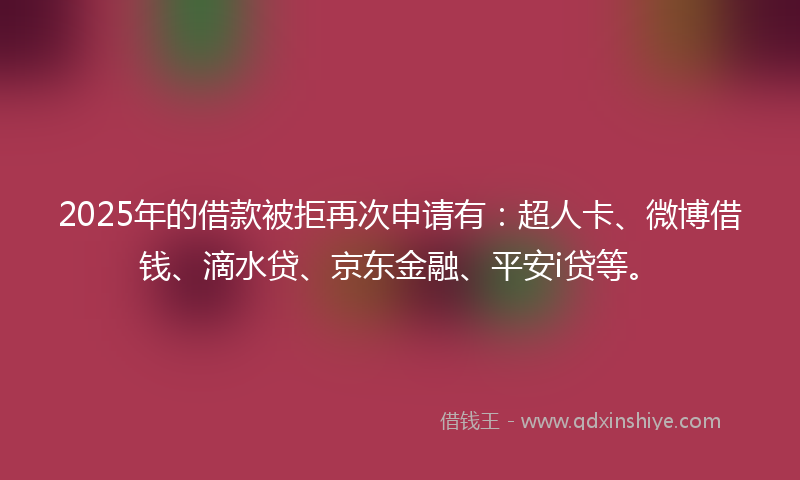 2025年的借款被拒再次申请有：超人卡、微博借钱、滴水贷、京东金融、平安i贷等。