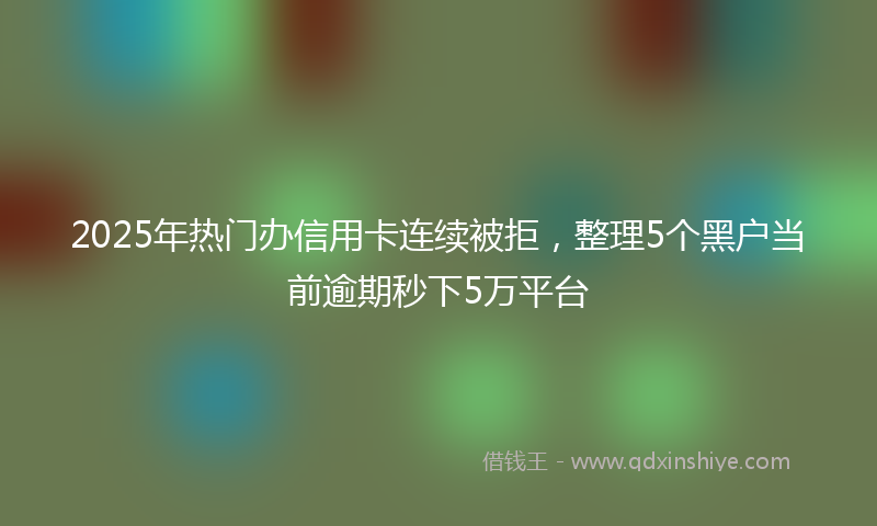 2025年热门办信用卡连续被拒，整理5个黑户当前逾期秒下5万平台