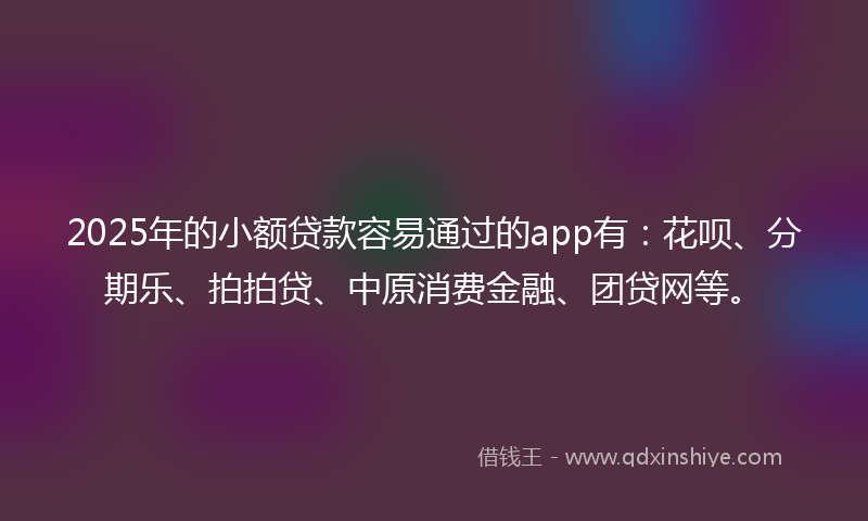 2025年的小额贷款容易通过的app有：花呗、分期乐、拍拍贷、中原消费金融、团贷网等。