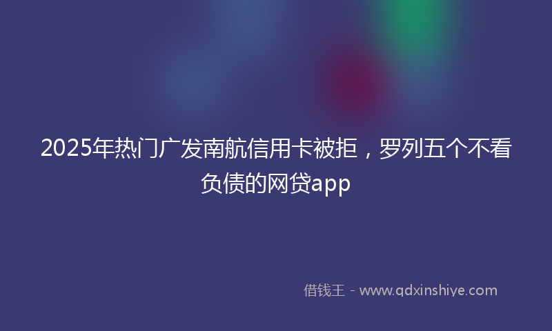 2025年热门广发南航信用卡被拒，罗列五个不看负债的网贷app