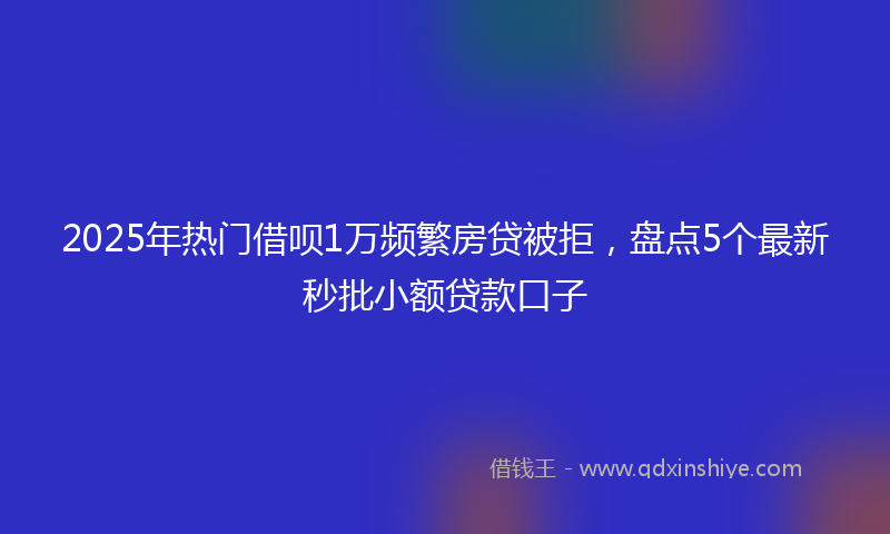 2025年热门借呗1万频繁房贷被拒，盘点5个最新秒批小额贷款口子