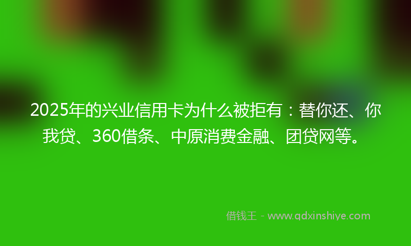 2025年的兴业信用卡为什么被拒有：替你还、你我贷、360借条、中原消费金融、团贷网等。