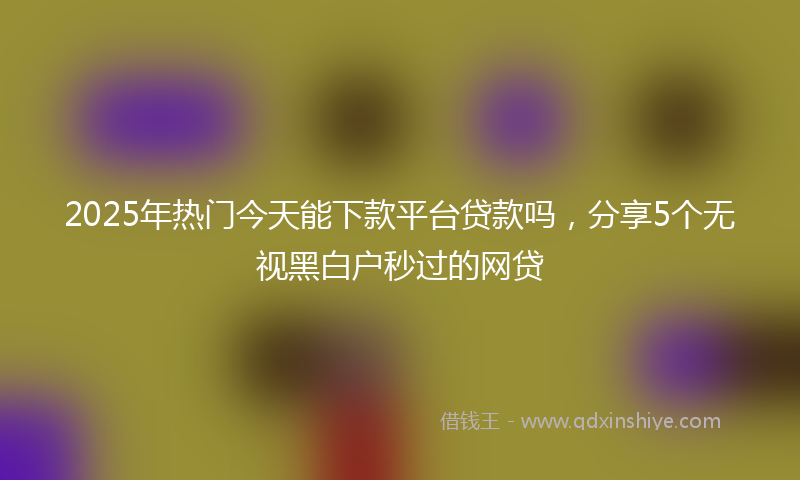 2025年热门今天能下款平台贷款吗，分享5个无视黑白户秒过的网贷
