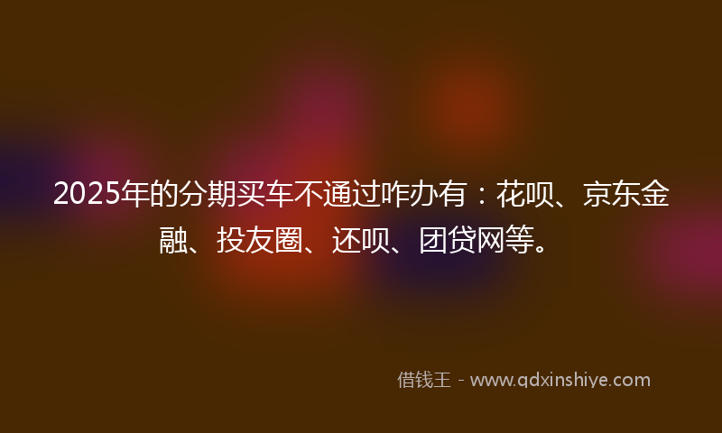 2025年的分期买车不通过咋办有：花呗、京东金融、投友圈、还呗、团贷网等。